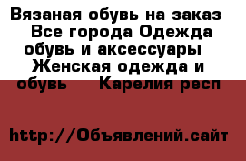 Вязаная обувь на заказ  - Все города Одежда, обувь и аксессуары » Женская одежда и обувь   . Карелия респ.